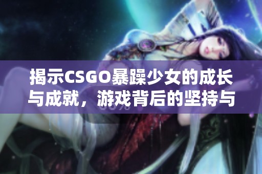 揭示CSGO暴躁少女的成长与成就，游戏背后的坚持与热爱