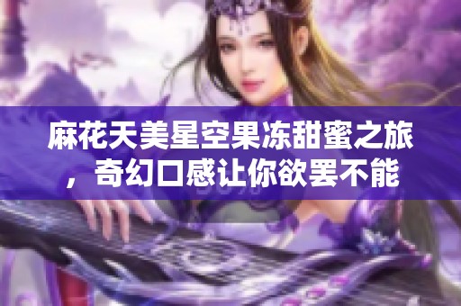 麻花天美星空果冻甜蜜之旅，奇幻口感让你欲罢不能