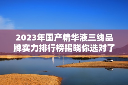 2023年国产精华液三线品牌实力排行榜揭晓你选对了吗