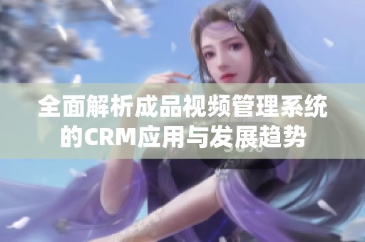 全面解析成品视频管理系统的CRM应用与发展趋势