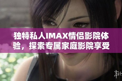 独特私人IMAX情侣影院体验，探索专属家庭影院享受