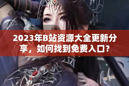 2023年B站资源大全更新分享，如何找到免费入口？