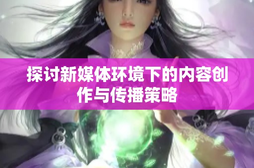 探讨新媒体环境下的内容创作与传播策略