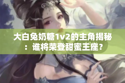 大白兔奶糖1v2的主角揭秘：谁将荣登甜蜜王座？