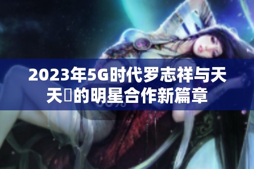 2023年5G时代罗志祥与天天奭的明星合作新篇章