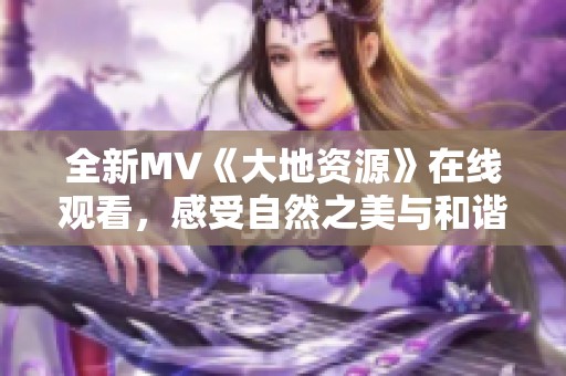 全新MV《大地资源》在线观看，感受自然之美与和谐共生