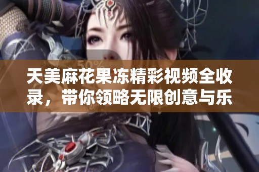 天美麻花果冻精彩视频全收录，带你领略无限创意与乐趣