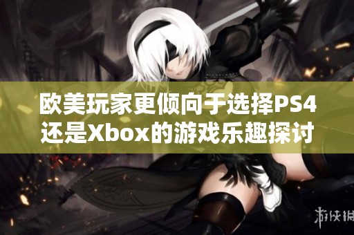 欧美玩家更倾向于选择PS4还是Xbox的游戏乐趣探讨