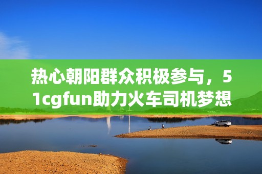 热心朝阳群众积极参与，51cgfun助力火车司机梦想实现