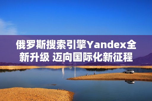 俄罗斯搜索引擎Yandex全新升级 迈向国际化新征程