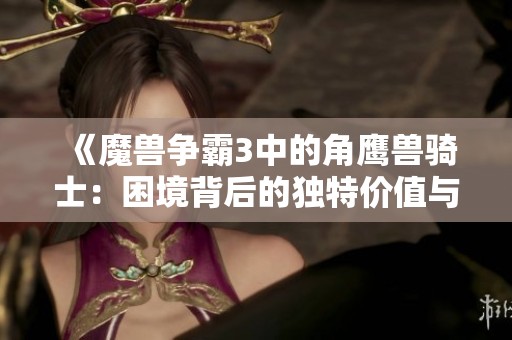 《魔兽争霸3中的角鹰兽骑士：困境背后的独特价值与探险》
