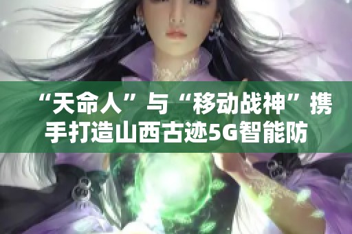 “天命人”与“移动战神”携手打造山西古迹5G智能防护新纪元