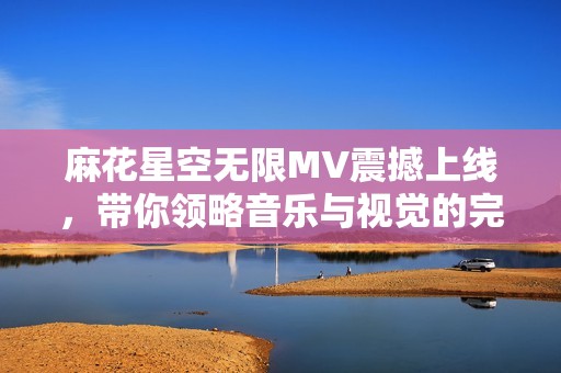 麻花星空无限MV震撼上线，带你领略音乐与视觉的完美结合