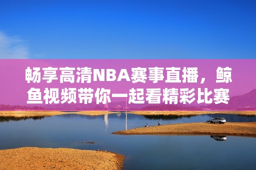 畅享高清NBA赛事直播，鲸鱼视频带你一起看精彩比赛