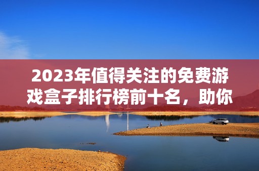 2023年值得关注的免费游戏盒子排行榜前十名，助你省钱畅玩游戏