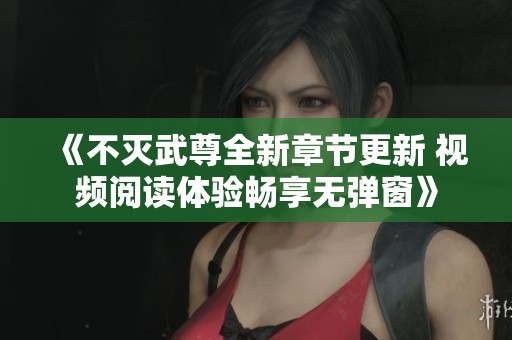 《不灭武尊全新章节更新 视频阅读体验畅享无弹窗》