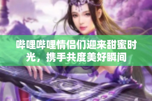 哔哩哔哩情侣们迎来甜蜜时光，携手共度美好瞬间