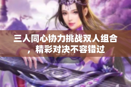 三人同心协力挑战双人组合，精彩对决不容错过