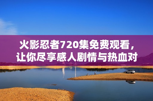 火影忍者720集免费观看，让你尽享感人剧情与热血对决