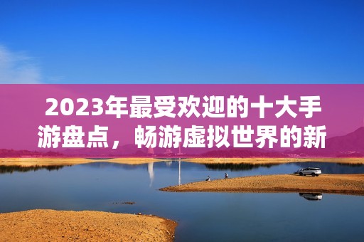 2023年最受欢迎的十大手游盘点，畅游虚拟世界的新选择