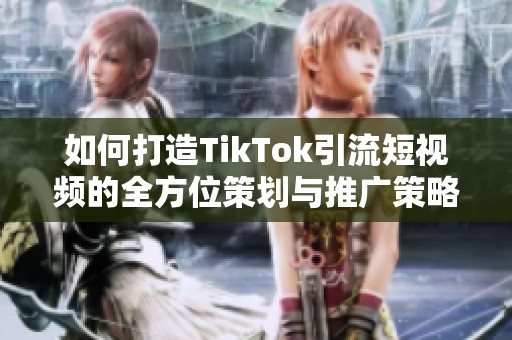 如何打造TikTok引流短视频的全方位策划与推广策略