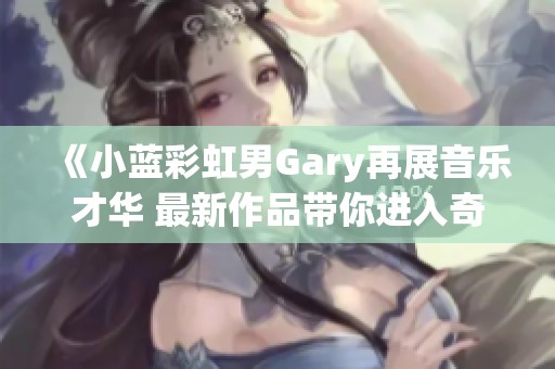 《小蓝彩虹男Gary再展音乐才华 最新作品带你进入奇妙世界》