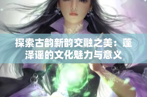 探索古韵新韵交融之美：蓬泽谣的文化魅力与意义