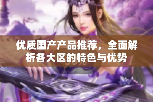 优质国产产品推荐，全面解析各大区的特色与优势