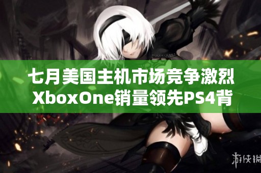 七月美国主机市场竞争激烈 XboxOne销量领先PS4背后原因揭秘