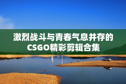 激烈战斗与青春气息并存的CSGO精彩剪辑合集