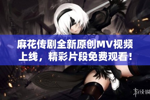 麻花传剧全新原创MV视频上线，精彩片段免费观看！