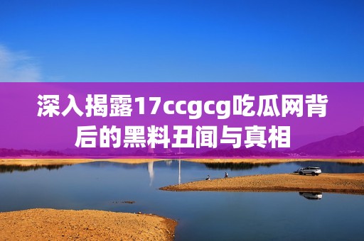 深入揭露17ccgcg吃瓜网背后的黑料丑闻与真相