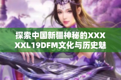 探索中国新疆神秘的XXXXXL19DFM文化与历史魅力