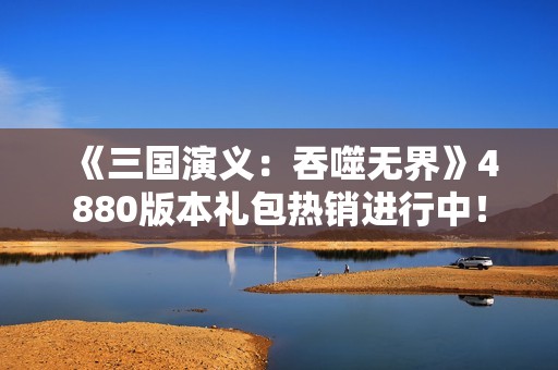 《三国演义：吞噬无界》4880版本礼包热销进行中！