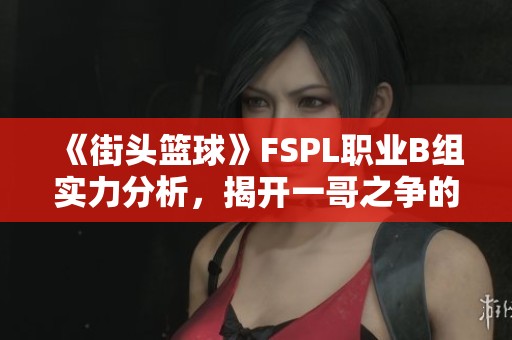 《街头篮球》FSPL职业B组实力分析，揭开一哥之争的背后秘密
