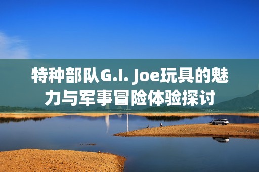 特种部队G.I. Joe玩具的魅力与军事冒险体验探讨