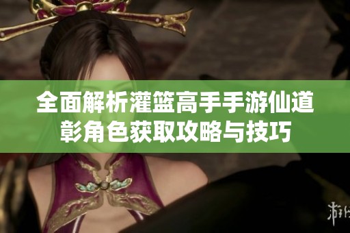 全面解析灌篮高手手游仙道彰角色获取攻略与技巧