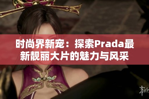 时尚界新宠：探索Prada最新靓丽大片的魅力与风采