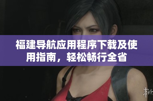 福建导航应用程序下载及使用指南，轻松畅行全省