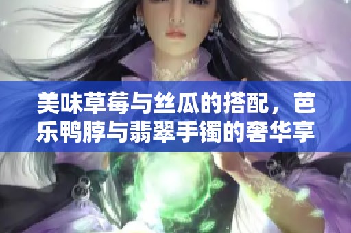 美味草莓与丝瓜的搭配，芭乐鸭脖与翡翠手镯的奢华享受