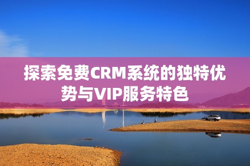 探索免费CRM系统的独特优势与VIP服务特色