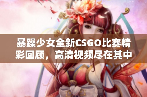 暴躁少女全新CSGO比赛精彩回顾，高清视频尽在其中