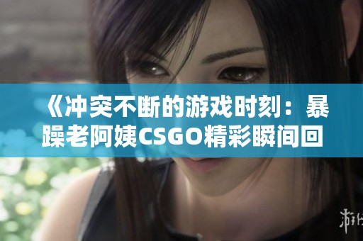 《冲突不断的游戏时刻：暴躁老阿姨CSGO精彩瞬间回顾》