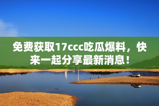 免费获取17ccc吃瓜爆料，快来一起分享最新消息！