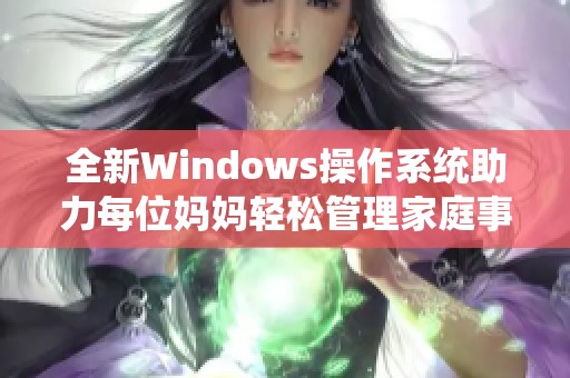 全新Windows操作系统助力每位妈妈轻松管理家庭事务和工作生活