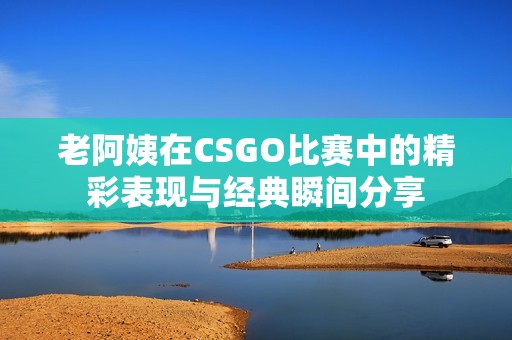 老阿姨在CSGO比赛中的精彩表现与经典瞬间分享