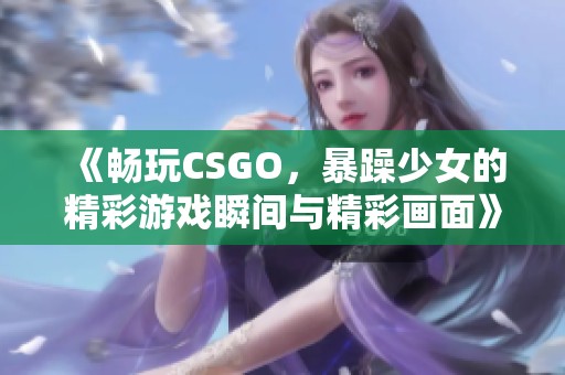 《畅玩CSGO，暴躁少女的精彩游戏瞬间与精彩画面》