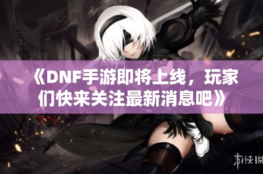 《DNF手游即将上线，玩家们快来关注最新消息吧》