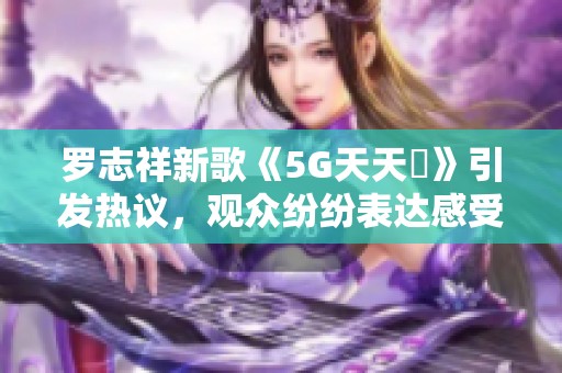 罗志祥新歌《5G天天奭》引发热议，观众纷纷表达感受