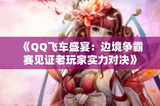 《QQ飞车盛宴：边境争霸赛见证老玩家实力对决》